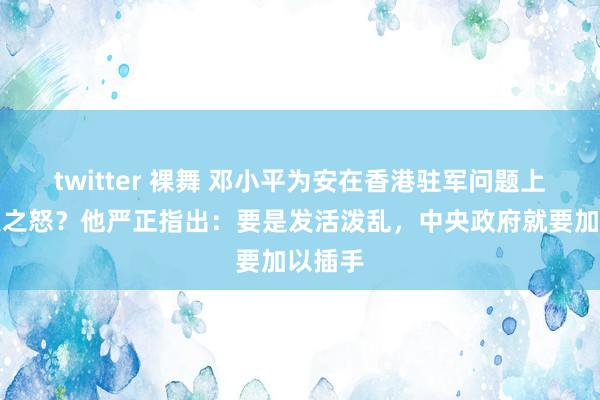 twitter 裸舞 邓小平为安在香港驻军问题上发雷霆之怒？他严正指出：要是发活泼乱，中央政府就要加以插手