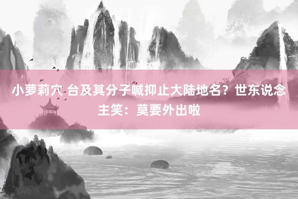 小萝莉穴 台及其分子喊抑止大陆地名？世东说念主笑：莫要外出啦