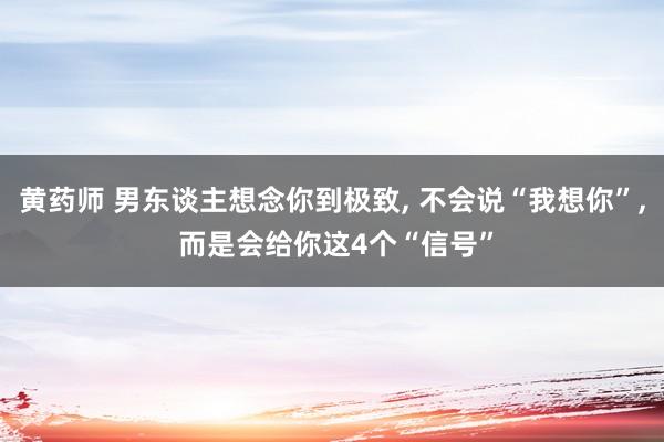 黄药师 男东谈主想念你到极致, 不会说“我想你”, 而是会给你这4个“信号”