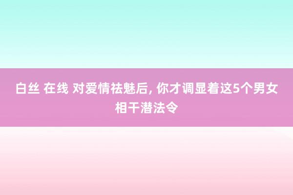 白丝 在线 对爱情祛魅后, 你才调显着这5个男女相干潜法令