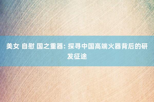 美女 自慰 国之重器: 探寻中国高端火器背后的研发征途