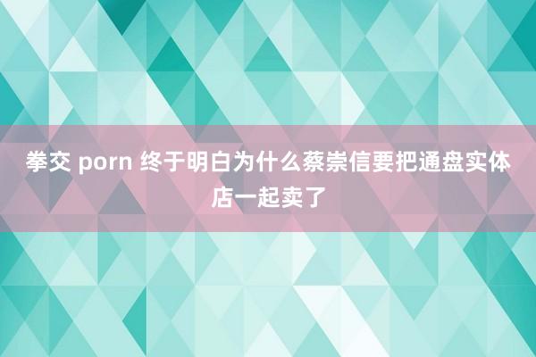 拳交 porn 终于明白为什么蔡崇信要把通盘实体店一起卖了