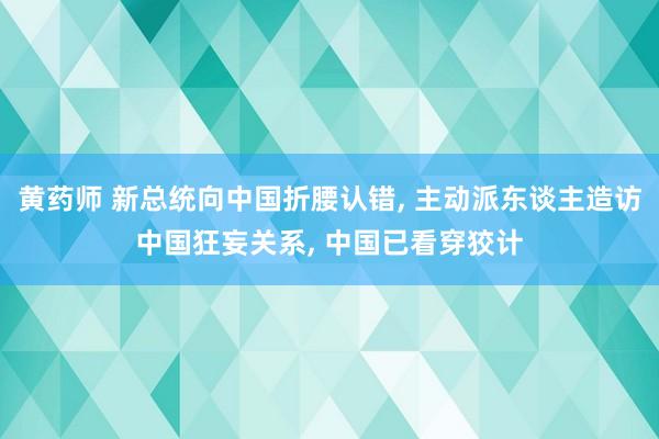 黄药师 新总统向中国折腰认错, 主动派东谈主造访中国狂妄关系, 中国已看穿狡计