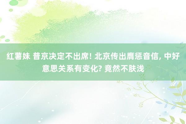 红薯妹 普京决定不出席! 北京传出膺惩音信, 中好意思关系有变化? 竟然不肤浅