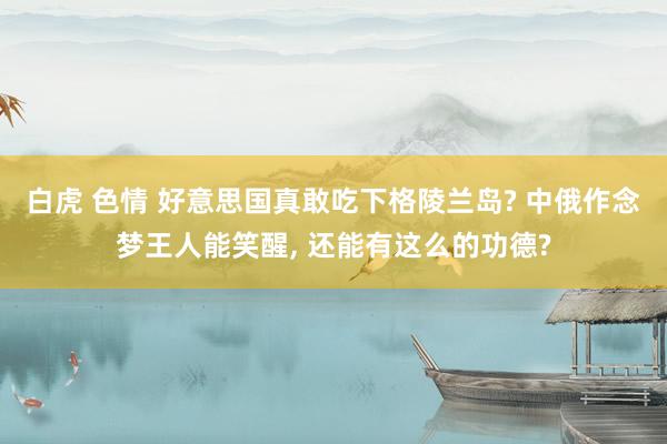 白虎 色情 好意思国真敢吃下格陵兰岛? 中俄作念梦王人能笑醒, 还能有这么的功德?