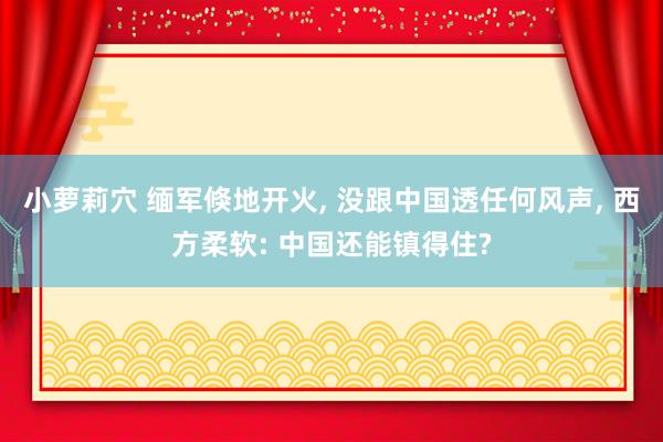 小萝莉穴 缅军倏地开火, 没跟中国透任何风声, 西方柔软: 中国还能镇得住?