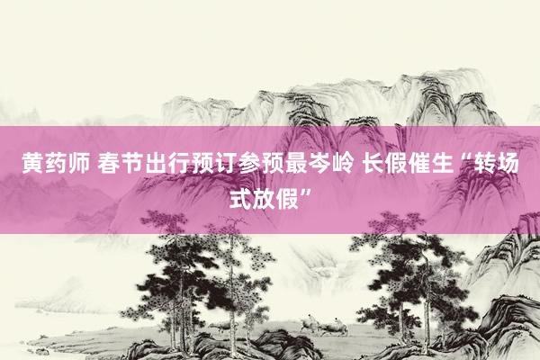 黄药师 春节出行预订参预最岑岭 长假催生“转场式放假”