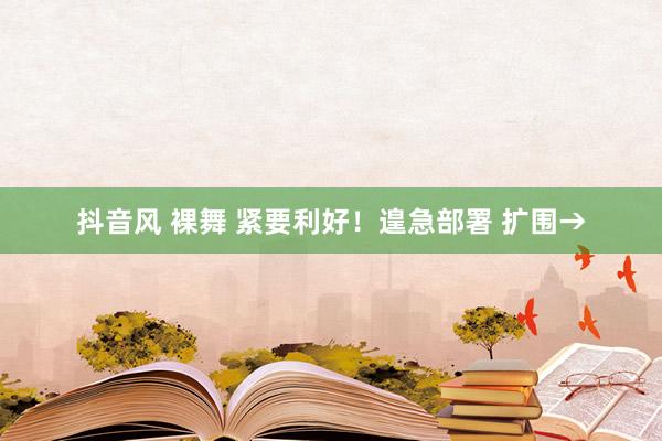 抖音风 裸舞 紧要利好！遑急部署 扩围→