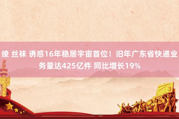 绫 丝袜 诱惑16年稳居宇宙首位！旧年广东省快递业务量达425亿件 同比增长19%