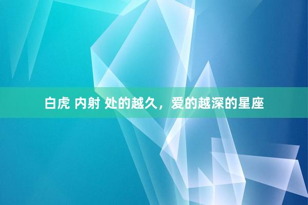 白虎 内射 处的越久，爱的越深的星座