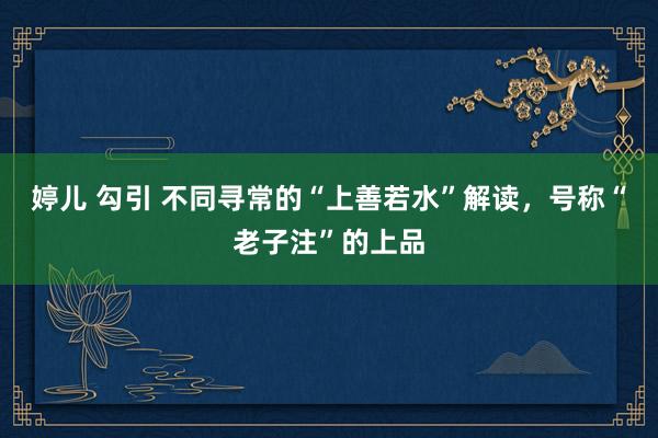 婷儿 勾引 不同寻常的“上善若水”解读，号称“老子注”的上品