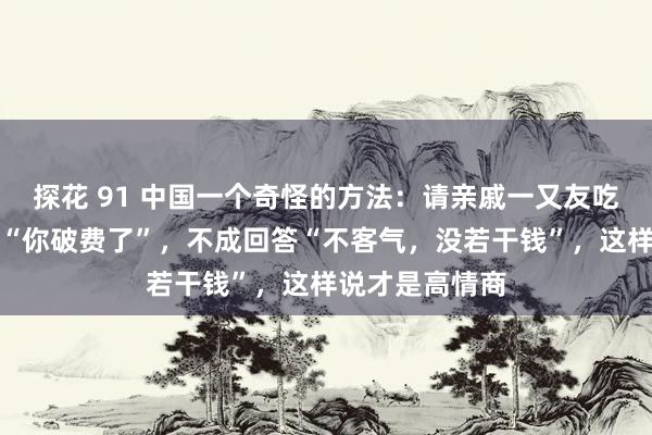 探花 91 中国一个奇怪的方法：请亲戚一又友吃饭时，对方说“你破费了”，不成回答“不客气，没若干钱”，这样说才是高情商