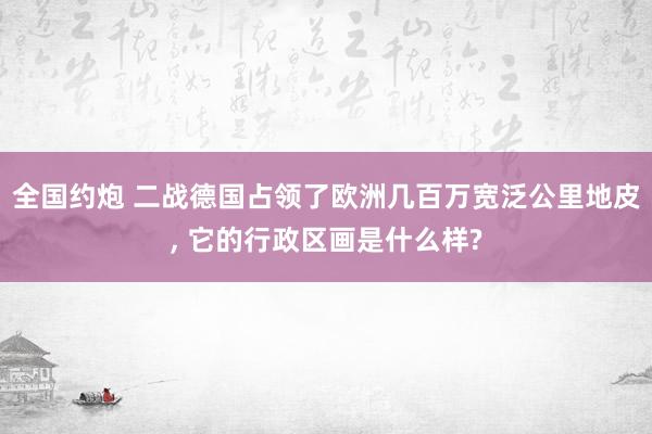 全国约炮 二战德国占领了欧洲几百万宽泛公里地皮, 它的行政区画是什么样?