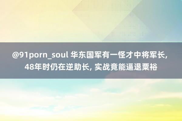 @91porn_soul 华东国军有一怪才中将军长, 48年时仍在逆助长, 实战竟能逼退粟裕