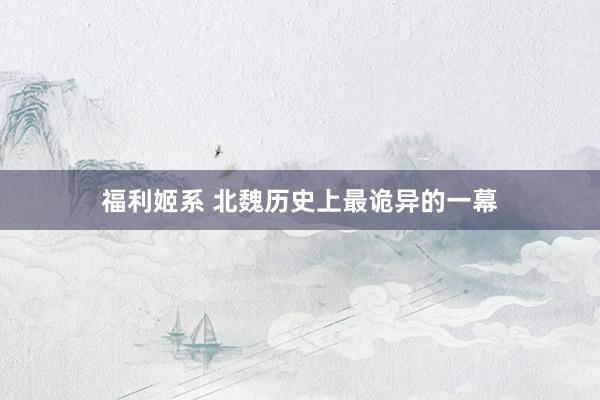 福利姬系 北魏历史上最诡异的一幕