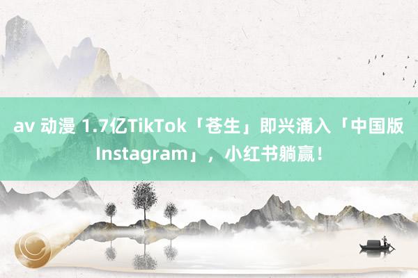 av 动漫 1.7亿TikTok「苍生」即兴涌入「中国版Instagram」，小红书躺赢！