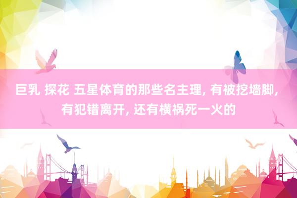 巨乳 探花 五星体育的那些名主理, 有被挖墙脚, 有犯错离开, 还有横祸死一火的