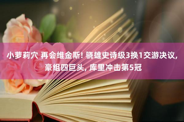 小萝莉穴 再会维金斯! 骁雄史诗级3换1交游决议, 豪组四巨头, 库里冲击第5冠