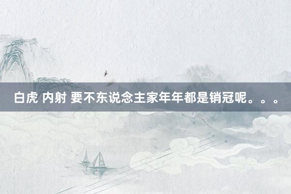 白虎 内射 要不东说念主家年年都是销冠呢。。。