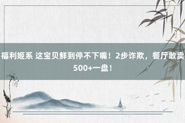福利姬系 这宝贝鲜到停不下嘴！2步诈欺，餐厅敢卖500+一盘！