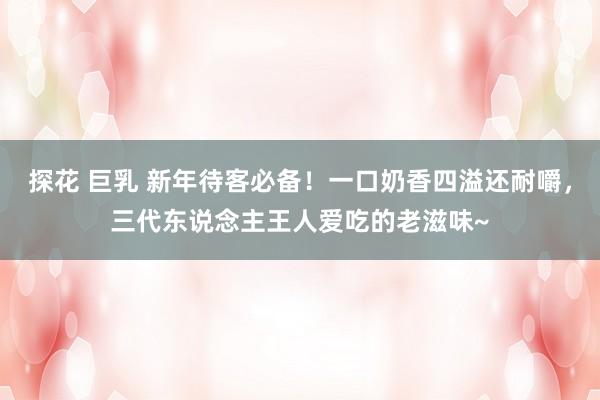 探花 巨乳 新年待客必备！一口奶香四溢还耐嚼，三代东说念主王人爱吃的老滋味~