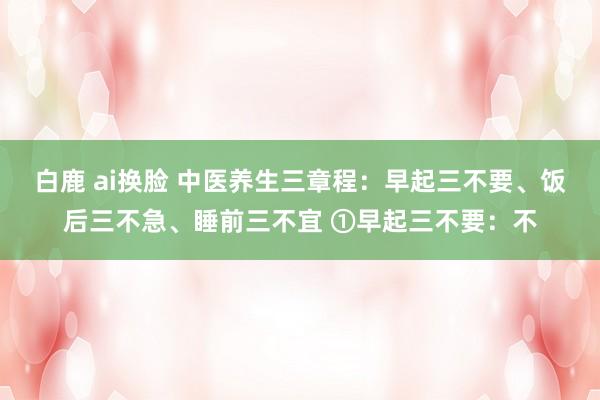 白鹿 ai换脸 中医养生三章程：早起三不要、饭后三不急、睡前三不宜 ①早起三不要：不