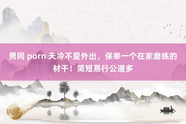 男同 porn 天冷不爱外出，保举一个在家磨练的材干！简短易行公道多