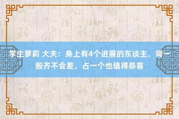 学生萝莉 大夫：身上有4个进展的东谈主，肾一般齐不会差，占一个也值得恭喜