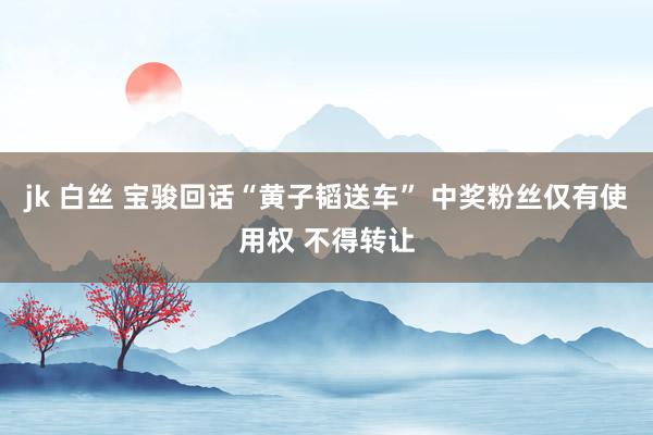 jk 白丝 宝骏回话“黄子韬送车” 中奖粉丝仅有使用权 不得转让