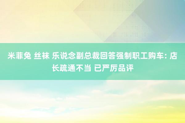 米菲兔 丝袜 乐说念副总裁回答强制职工购车: 店长疏通不当 已严厉品评