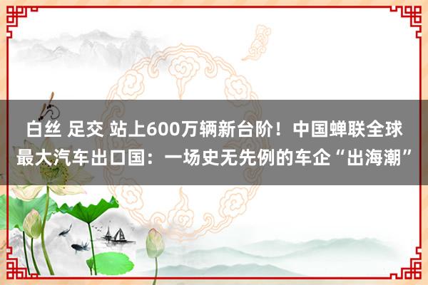 白丝 足交 站上600万辆新台阶！中国蝉联全球最大汽车出口国：一场史无先例的车企“出海潮”