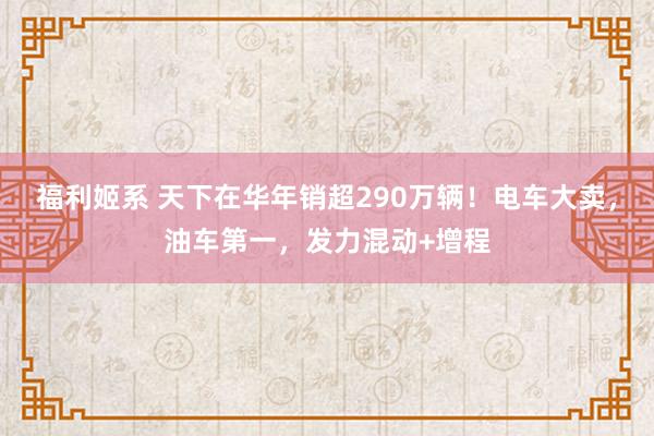 福利姬系 天下在华年销超290万辆！电车大卖，油车第一，发力混动+增程