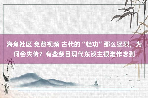 海角社区 免费视频 古代的“轻功”那么猛烈，为何会失传？有些条目现代东谈主很难作念到