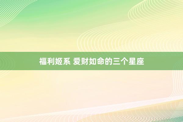 福利姬系 爱财如命的三个星座