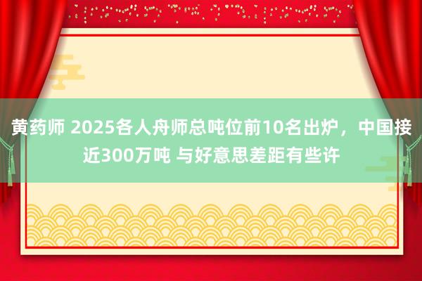 黄药师 2025各人舟师总吨位前10名出炉，中国接近300万吨 与好意思差距有些许