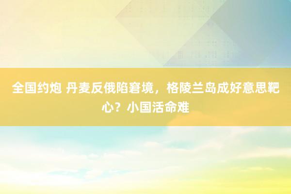 全国约炮 丹麦反俄陷窘境，格陵兰岛成好意思靶心？小国活命难