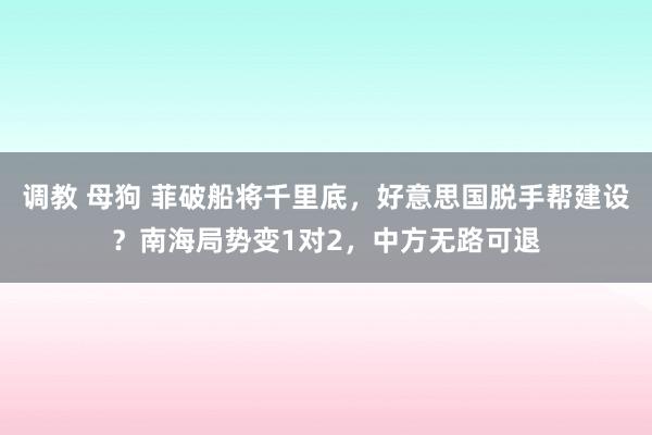 调教 母狗 菲破船将千里底，好意思国脱手帮建设？南海局势变1对2，中方无路可退