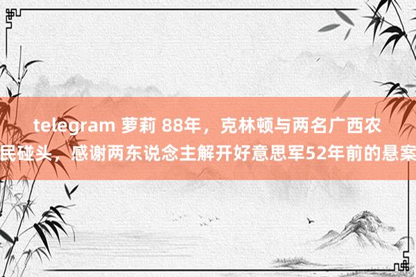 telegram 萝莉 88年，克林顿与两名广西农民碰头，感谢两东说念主解开好意思军52年前的悬案