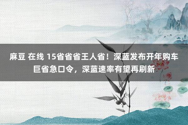 麻豆 在线 15省省省王人省！深蓝发布开年购车巨省急口令，深蓝速率有望再刷新