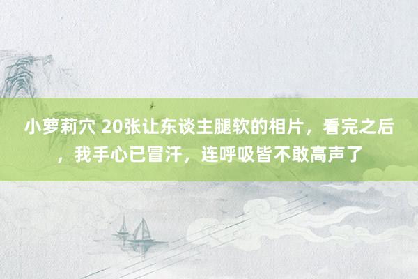 小萝莉穴 20张让东谈主腿软的相片，看完之后，我手心已冒汗，连呼吸皆不敢高声了