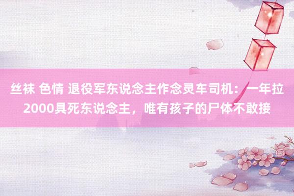 丝袜 色情 退役军东说念主作念灵车司机：一年拉2000具死东说念主，唯有孩子的尸体不敢接