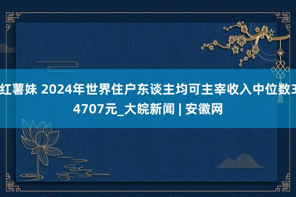 红薯妹 2024年世界住户东谈主均可主宰收入中位数34707元_大皖新闻 | 安徽网