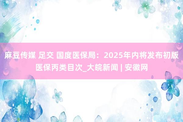 麻豆传媒 足交 国度医保局：2025年内将发布初版医保丙类目次_大皖新闻 | 安徽网