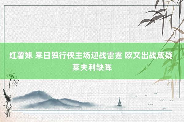 红薯妹 来日独行侠主场迎战雷霆 欧文出战成疑 莱夫利缺阵