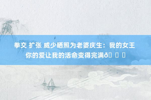 拳交 扩张 威少晒照为老婆庆生：我的女王 你的爱让我的活命变得完满🎉
