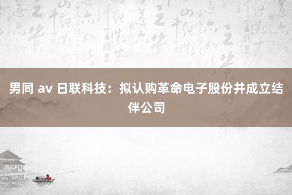 男同 av 日联科技：拟认购革命电子股份并成立结伴公司