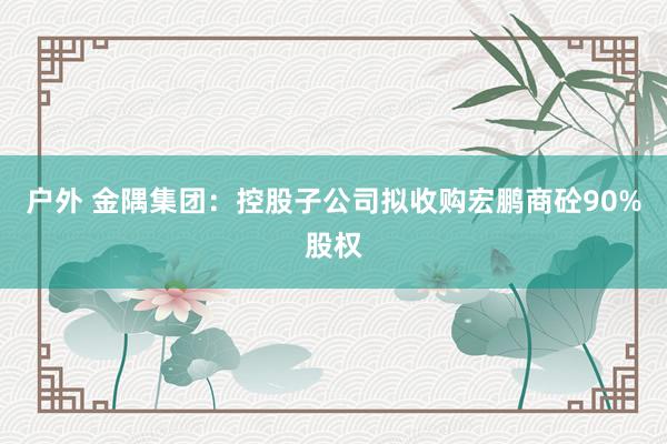 户外 金隅集团：控股子公司拟收购宏鹏商砼90%股权