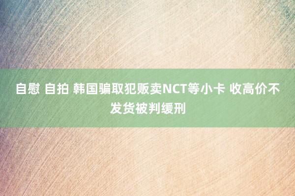 自慰 自拍 韩国骗取犯贩卖NCT等小卡 收高价不发货被判缓刑
