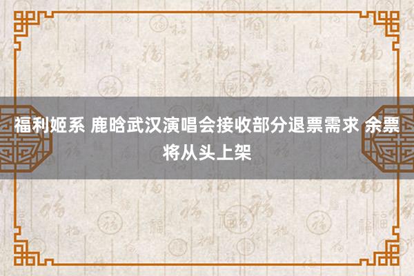 福利姬系 鹿晗武汉演唱会接收部分退票需求 余票将从头上架