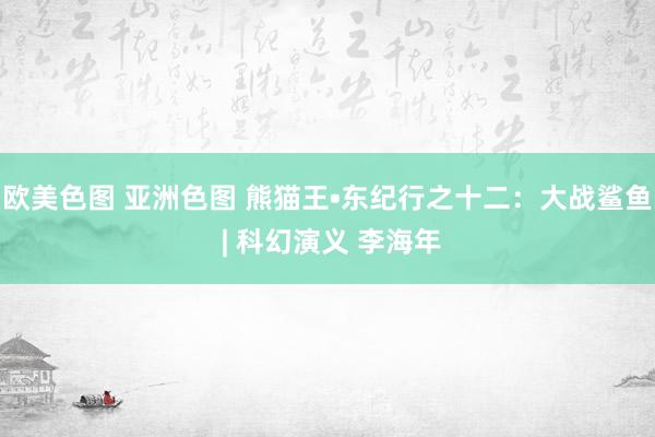 欧美色图 亚洲色图 熊猫王•东纪行之十二：大战鲨鱼 | 科幻演义 李海年